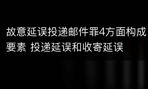 故意延误投递邮件罪4方面构成要素 投递延误和收寄延误
