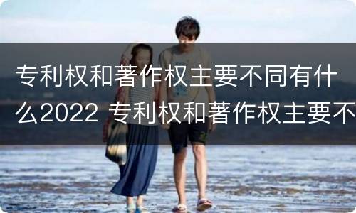 专利权和著作权主要不同有什么2022 专利权和著作权主要不同有什么2022年的