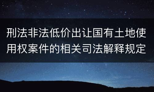 刑法非法低价出让国有土地使用权案件的相关司法解释规定具体是什么