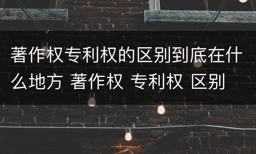 著作权专利权的区别到底在什么地方 著作权 专利权 区别