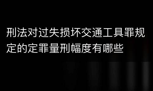 刑法对过失损坏交通工具罪规定的定罪量刑幅度有哪些