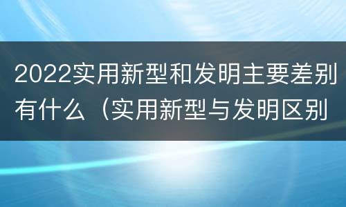 2022实用新型和发明主要差别有什么（实用新型与发明区别）