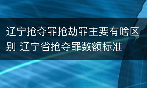 辽宁抢夺罪抢劫罪主要有啥区别 辽宁省抢夺罪数额标准