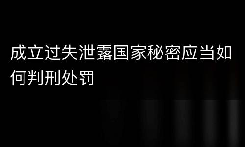 成立过失泄露国家秘密应当如何判刑处罚