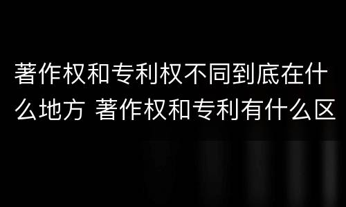 著作权和专利权不同到底在什么地方 著作权和专利有什么区别