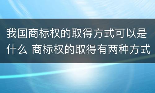 我国商标权的取得方式可以是什么 商标权的取得有两种方式
