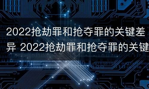 2022抢劫罪和抢夺罪的关键差异 2022抢劫罪和抢夺罪的关键差异有哪些