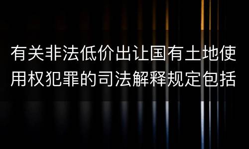 有关非法低价出让国有土地使用权犯罪的司法解释规定包括哪些内容
