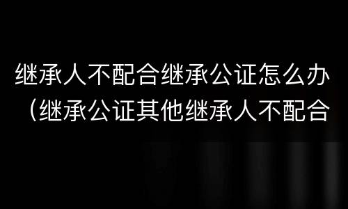 继承人不配合继承公证怎么办（继承公证其他继承人不配合）