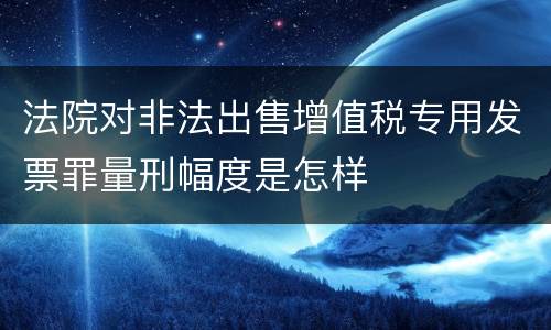 法院对非法出售增值税专用发票罪量刑幅度是怎样
