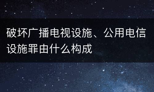 破坏广播电视设施、公用电信设施罪由什么构成
