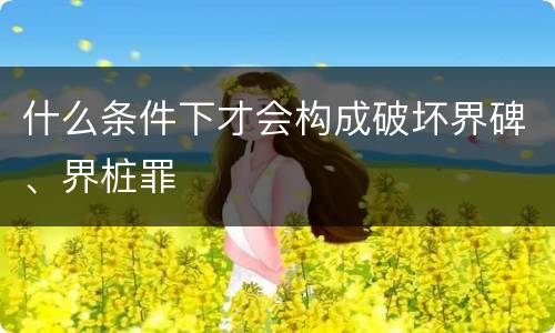 什么条件下才会构成破坏界碑、界桩罪