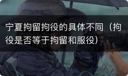 宁夏拘留拘役的具体不同（拘役是否等于拘留和服役）