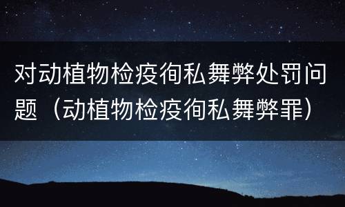 对动植物检疫徇私舞弊处罚问题（动植物检疫徇私舞弊罪）