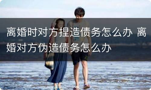离婚时对方捏造债务怎么办 离婚对方伪造债务怎么办