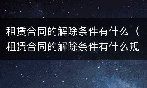 租赁合同的解除条件有什么（租赁合同的解除条件有什么规定）