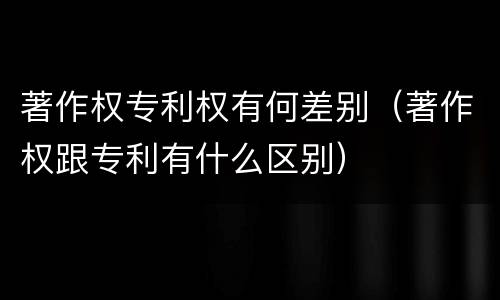 著作权专利权有何差别（著作权跟专利有什么区别）