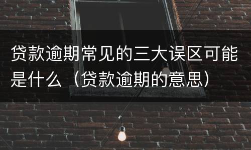 贷款逾期常见的三大误区可能是什么（贷款逾期的意思）