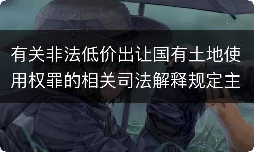 有关非法低价出让国有土地使用权罪的相关司法解释规定主要内容包括什么