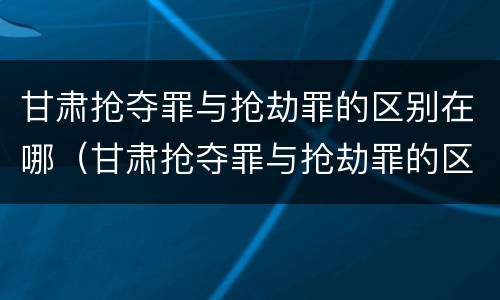 甘肃抢夺罪与抢劫罪的区别在哪（甘肃抢夺罪与抢劫罪的区别在哪查）