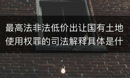 最高法非法低价出让国有土地使用权罪的司法解释具体是什么