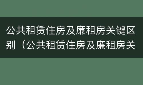 公共租赁住房及廉租房关键区别（公共租赁住房及廉租房关键区别在哪）