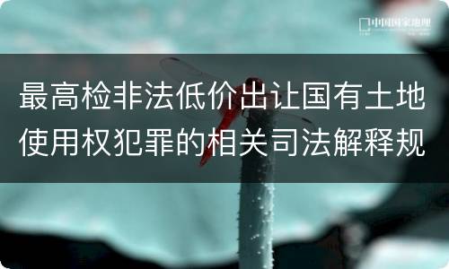 最高检非法低价出让国有土地使用权犯罪的相关司法解释规定包括什么