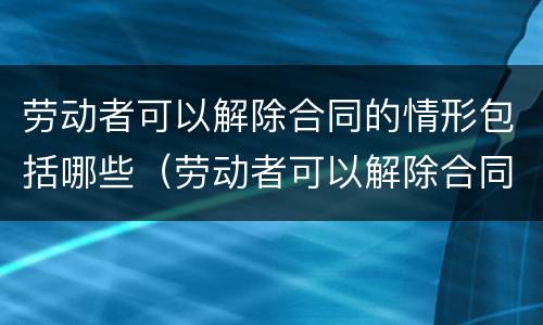劳动者可以解除合同的情形包括哪些（劳动者可以解除合同的情形包括哪些内容）
