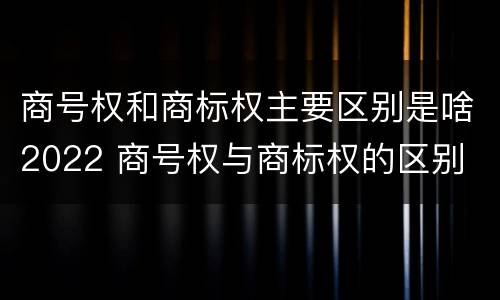 商号权和商标权主要区别是啥2022 商号权与商标权的区别