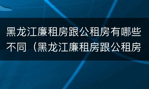 黑龙江廉租房跟公租房有哪些不同(黑龙江廉租房跟公租房有哪些不同的地方)