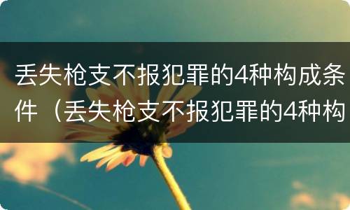 丢失枪支不报犯罪的4种构成条件（丢失枪支不报犯罪的4种构成条件是）
