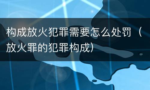 构成放火犯罪需要怎么处罚（放火罪的犯罪构成）