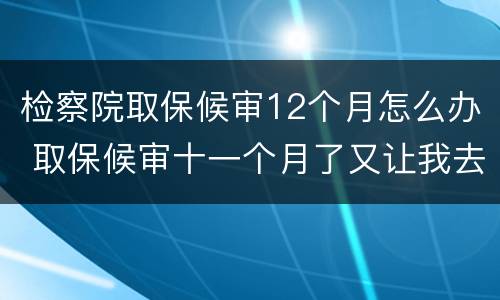 检察院取保候审12个月怎么办 取保候审十一个月了又让我去检察院怎么回事