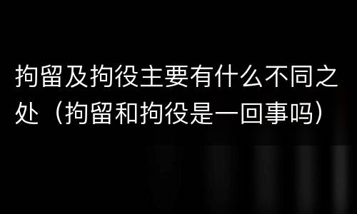 拘留及拘役主要有什么不同之处（拘留和拘役是一回事吗）