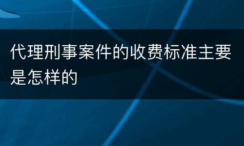 代理刑事案件的收费标准主要是怎样的