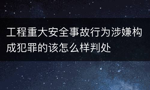 工程重大安全事故行为涉嫌构成犯罪的该怎么样判处