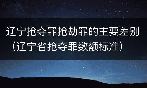 辽宁抢夺罪抢劫罪的主要差别（辽宁省抢夺罪数额标准）