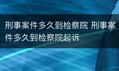刑事案件多久到检察院 刑事案件多久到检察院起诉