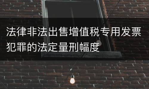 法律非法出售增值税专用发票犯罪的法定量刑幅度