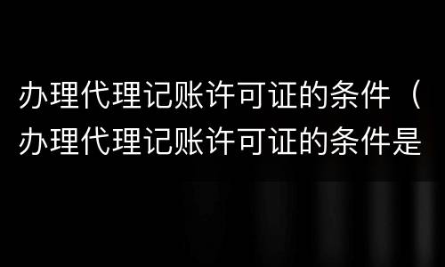 办理代理记账许可证的条件（办理代理记账许可证的条件是啥）
