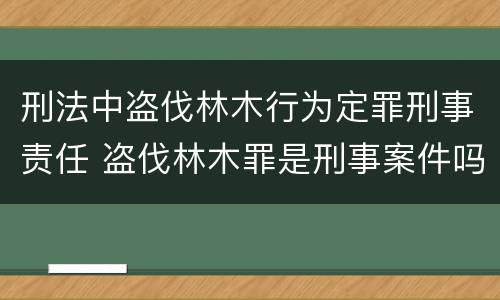 刑法中盗伐林木行为定罪刑事责任 盗伐林木罪是刑事案件吗