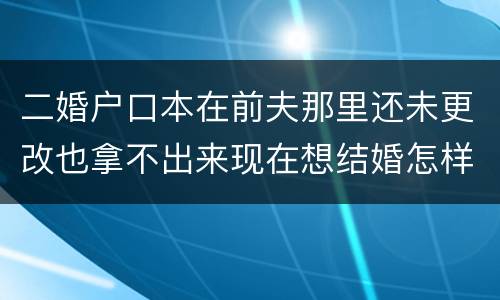 二婚户口本在前夫那里还未更改也拿不出来现在想结婚怎样去办手续
