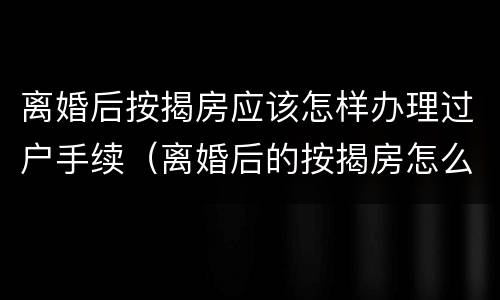 离婚后按揭房应该怎样办理过户手续（离婚后的按揭房怎么办理过户手续）