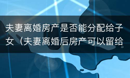 夫妻离婚房产是否能分配给子女（夫妻离婚后房产可以留给子女吗）