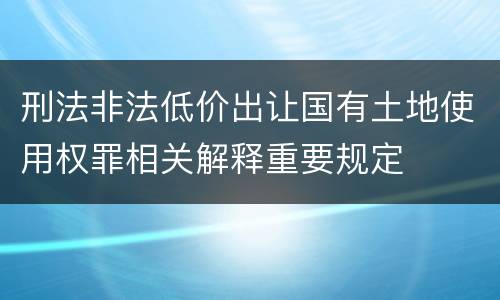 刑法非法低价出让国有土地使用权罪相关解释重要规定