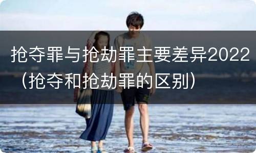 抢夺罪与抢劫罪主要差异2022（抢夺和抢劫罪的区别）