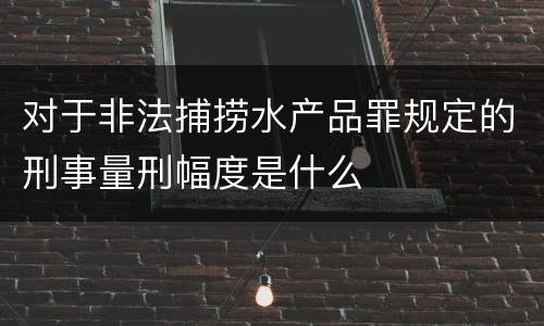 对于非法捕捞水产品罪规定的刑事量刑幅度是什么