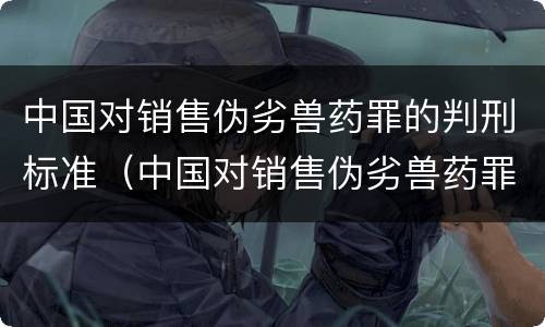 中国对销售伪劣兽药罪的判刑标准（中国对销售伪劣兽药罪的判刑标准是多少）