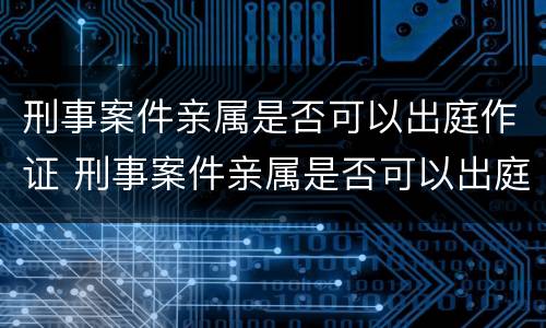 刑事案件亲属是否可以出庭作证 刑事案件亲属是否可以出庭作证辩护