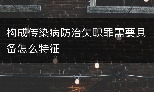 构成传染病防治失职罪需要具备怎么特征
